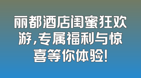 丽都酒店闺蜜狂欢游，专属福利与惊喜等你体验！