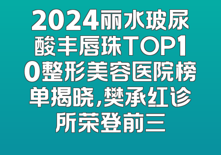 2024丽水玻尿酸丰唇珠TOP10整形美容医院榜单揭晓，樊承红诊所荣登前三