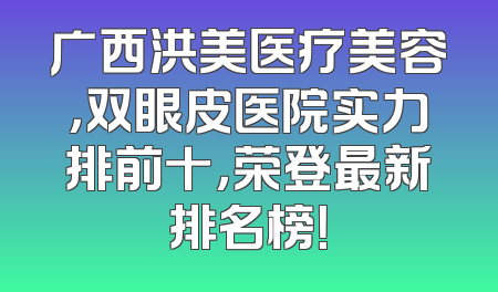 广西洪美医疗美容，双眼皮医院实力排前十，荣登最新排名榜！