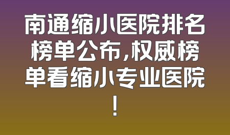 南通缩小医院排名榜单公布，权威榜单看缩小专业医院！