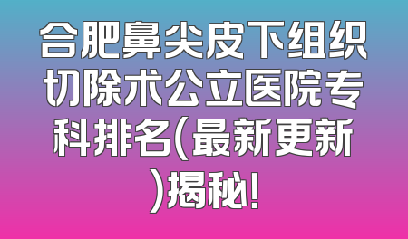 合肥鼻尖皮下组织切除术公立医院专科排名（最新更新）揭秘！