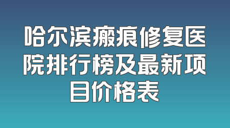 哈尔滨瘢痕修复医院排行榜及最新项目价格表