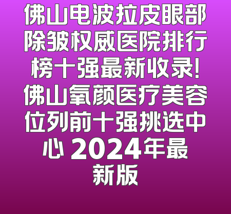佛山电波拉皮眼部除皱权威医院排行榜十强最新收录！佛山氧颜医疗美容位列前十强挑选中心 2024年最新版
