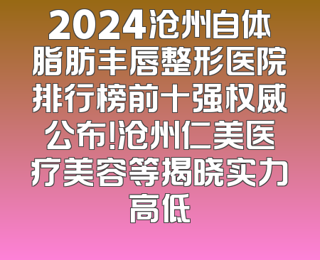 2024沧州自体脂肪丰唇整形医院排行榜前十强权威公布！沧州仁美医疗美容等揭晓实力高低