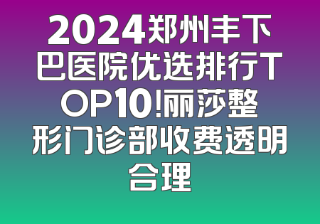 2024郑州丰下巴医院优选排行TOP10！丽莎整形门诊部收费透明合理