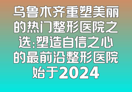 乌鲁木齐重塑美丽的热门整形医院之选：塑造自信之心的最前沿整形医院始于2024