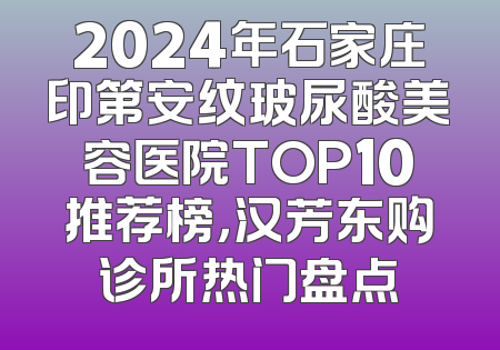 2024年石家庄印第安纹玻尿酸美容医院TOP10推荐榜，汉芳东购诊所热门盘点