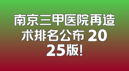 南京三甲医院再造术排名公布 2025版！