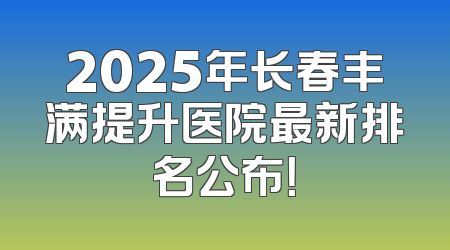 2025年长春丰满提升医院最新排名公布！