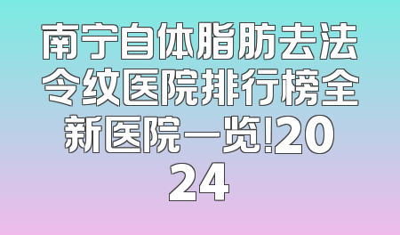 南宁自体脂肪去法令纹医院排行榜全新医院一览！2024
