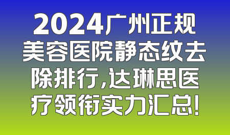 2024广州正规美容医院静态纹去除排行，达琳思医疗领衔实力汇总！