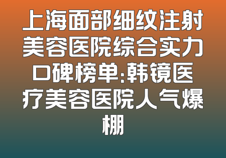 上海面部细纹注射美容医院综合实力口碑榜单：韩镜医疗美容医院人气爆棚