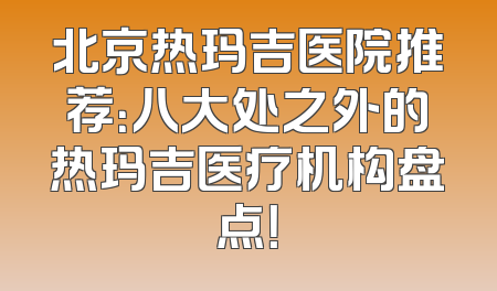 北京热玛吉医院推荐：八大处之外的热玛吉医疗机构盘点！