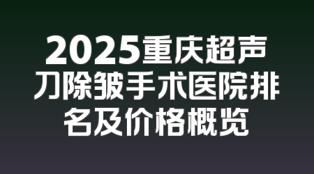 2025重庆超声刀除皱手术医院排名及价格概览