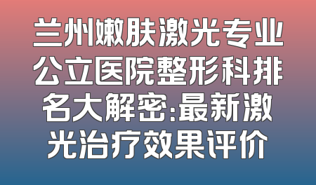 兰州嫩肤激光专业公立医院整形科排名大解密：最新激光治疗效果评价