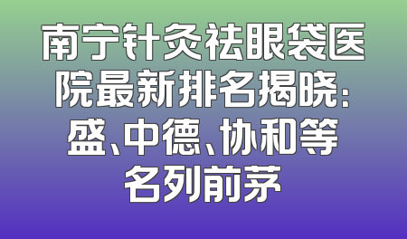 南宁针灸祛眼袋医院最新排名揭晓：盛、中德、协和等名列前茅