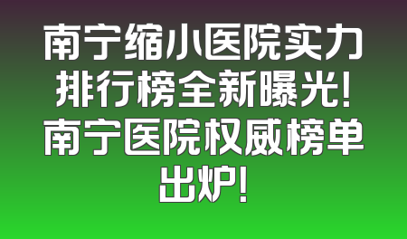 南宁缩小医院实力排行榜全新曝光！南宁医院权威榜单出炉！