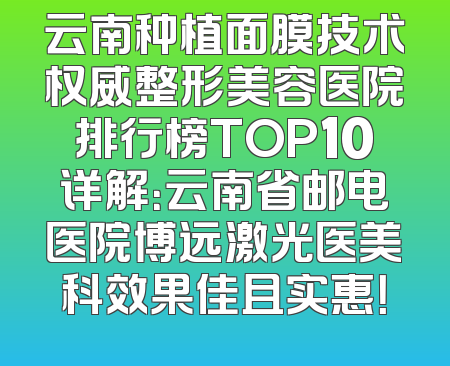 云南种植面膜技术权威整形美容医院排行榜TOP10详解：云南省邮电医院博远激光医美科效果佳且实惠！
