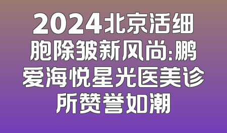 2024北京活细胞除皱新风尚：鹏爱海悦星光医美诊所赞誉如潮