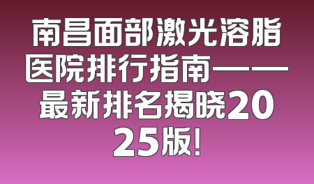 南昌面部激光溶脂医院排行指南——最新排名揭晓2025版！
