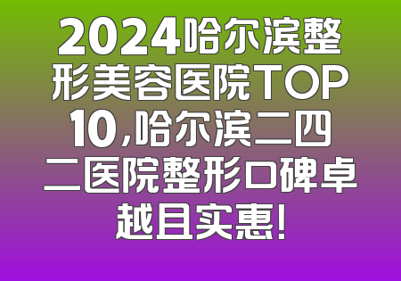 2024哈尔滨整形美容医院TOP10，哈尔滨二四二医院整形口碑卓越且实惠！