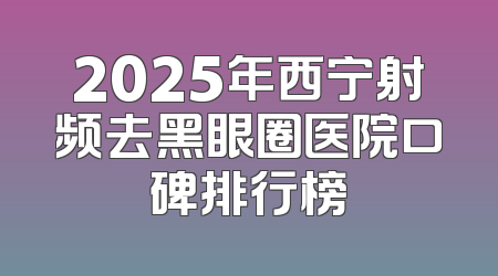 2025年西宁射频去黑眼圈医院口碑排行榜