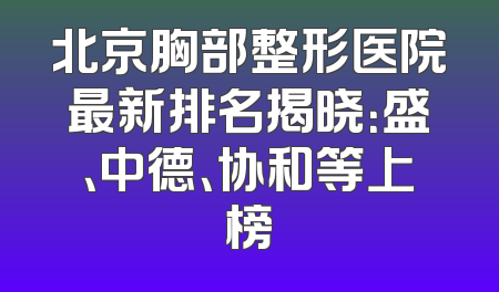 北京胸部整形医院最新排名揭晓：盛、中德、协和等上榜