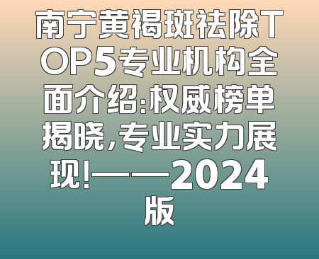 南宁黄褐斑祛除TOP5专业机构全面介绍：权威榜单揭晓，专业实力展现！——2024版