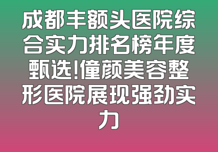 成都丰额头医院综合实力排名榜年度甄选！僮颜美容整形医院展现强劲实力