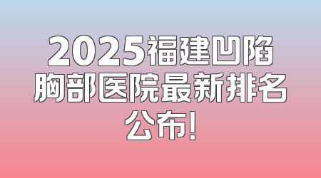 2025福建凹陷胸部医院最新排名公布！