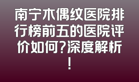 南宁木偶纹医院排行榜前五的医院评价如何？深度解析！