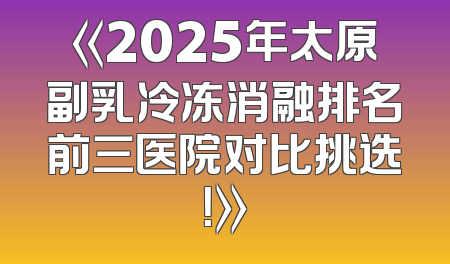 《2025年太原副乳冷冻消融排名前三医院对比挑选！》
