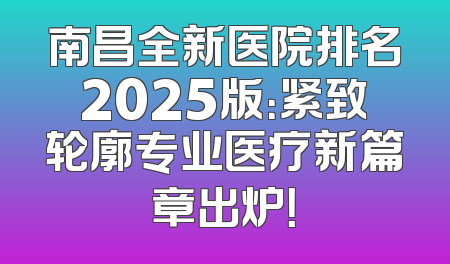 南昌全新医院排名2025版：紧致轮廓专业医疗新篇章出炉！
