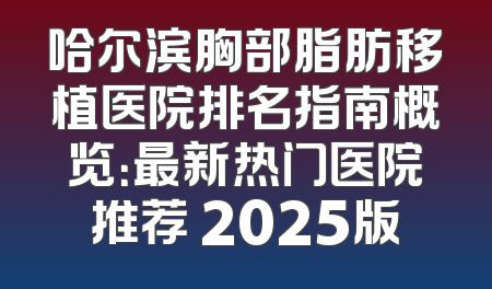 哈尔滨胸部脂肪移植医院排名指南概览：最新热门医院推荐 2025版