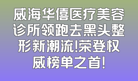 威海华僖医疗美容诊所领跑去黑头整形新潮流！荣登权威榜单之首！