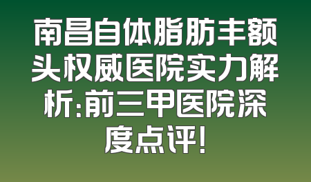 南昌自体脂肪丰额头权威医院实力解析：前三甲医院深度点评！