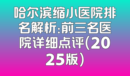 哈尔滨缩小医院排名解析：前三名医院详细点评（2025版）