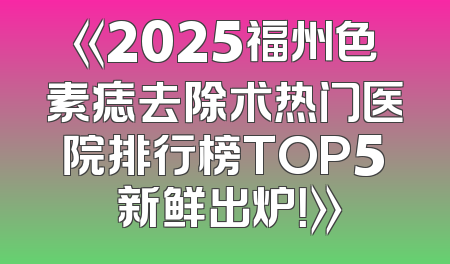 《2025福州色素痣去除术热门医院排行榜TOP5 新鲜出炉！》