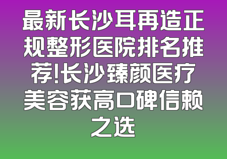 最新长沙耳再造正规整形医院排名推荐！长沙臻颜医疗美容获高口碑信赖之选