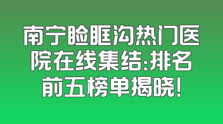 南宁睑眶沟热门医院在线集结：排名前五榜单揭晓！