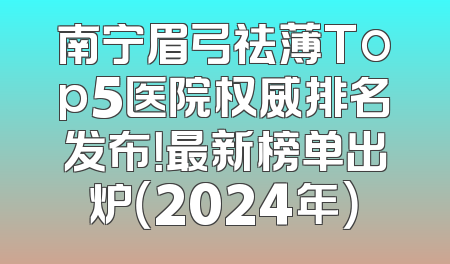 南宁眉弓祛薄Top5医院权威排名发布！最新榜单出炉（2024年）