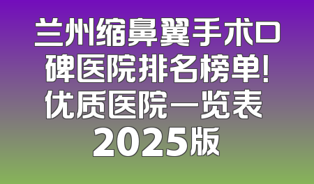 兰州缩鼻翼手术口碑医院排名榜单！优质医院一览表 2025版