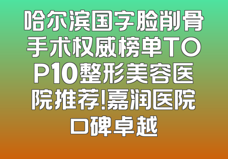 哈尔滨国字脸削骨手术权威榜单TOP10整形美容医院推荐！嘉润医院口碑卓越