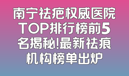南宁祛疤权威医院TOP排行榜前5名揭秘！最新祛痕机构榜单出炉