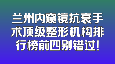 兰州内窥镜抗衰手术顶级整形机构排行榜前四别错过！