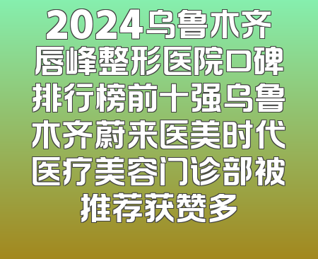 2024乌鲁木齐唇峰整形医院口碑排行榜前十强乌鲁木齐蔚来医美时代医疗美容门诊部被推荐获赞多