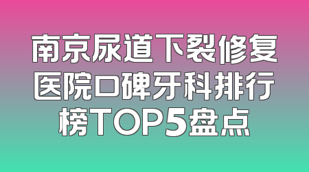 南京尿道下裂修复医院口碑牙科排行榜TOP5盘点