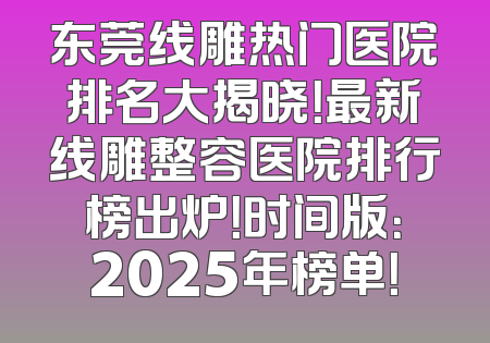 东莞线雕热门医院排名大揭晓！最新线雕整容医院排行榜出炉！时间版：2025年榜单！