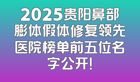 2025贵阳鼻部膨体假体修复领先医院榜单前五位名字公开！