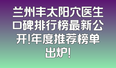 兰州丰太阳穴医生口碑排行榜最新公开！年度推荐榜单出炉！